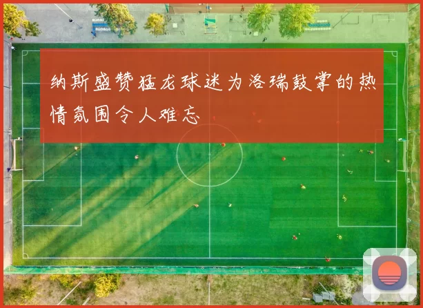 纳斯盛赞猛龙球迷为洛瑞鼓掌的热情氛围令人难忘
